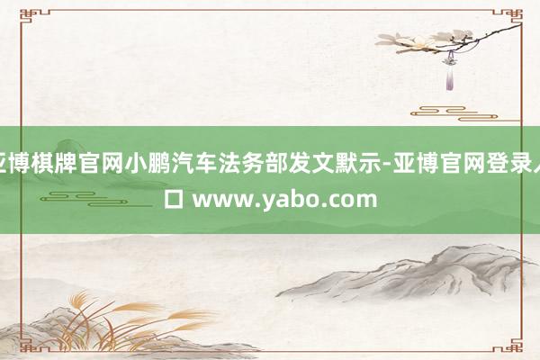 亚博棋牌官网小鹏汽车法务部发文默示-亚博官网登录入口 www.yabo.com