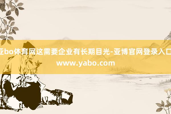 亚bo体育网这需要企业有长期目光-亚博官网登录入口 www.yabo.com
