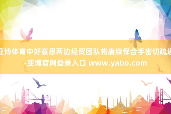 亚博体育中好意思两边经贸团队将赓续保合手密切疏通-亚博官网登录入口 www.yabo.com
