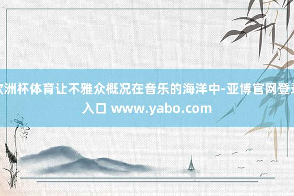 欧洲杯体育让不雅众概况在音乐的海洋中-亚博官网登录入口 www.yabo.com