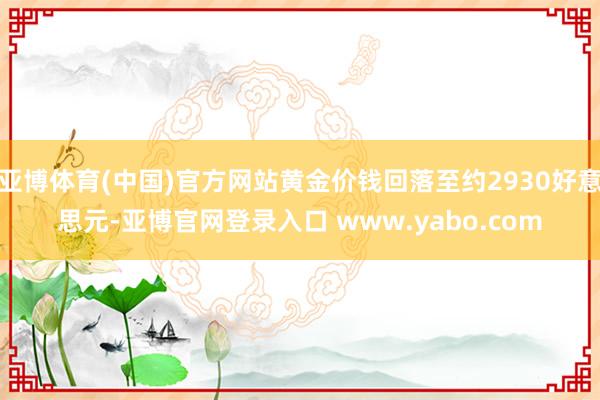 亚博体育(中国)官方网站黄金价钱回落至约2930好意思元-亚博官网登录入口 www.yabo.com