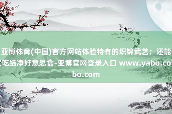 亚博体育(中国)官方网站体验特有的织锦武艺；还能试吃结净好意思食-亚博官网登录入口 www.yabo.com