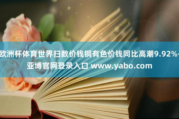 欧洲杯体育世界扫数价钱铜有色价钱同比高潮9.92%-亚博官网登录入口 www.yabo.com