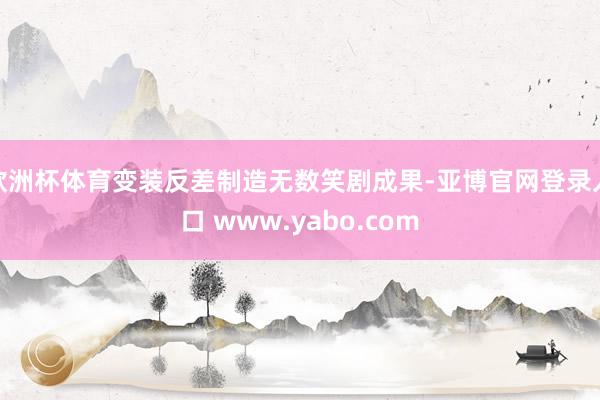 欧洲杯体育变装反差制造无数笑剧成果-亚博官网登录入口 www.yabo.com