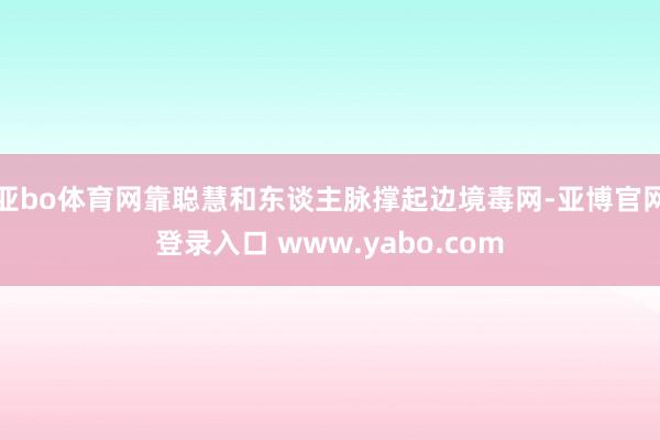 亚bo体育网靠聪慧和东谈主脉撑起边境毒网-亚博官网登录入口 www.yabo.com