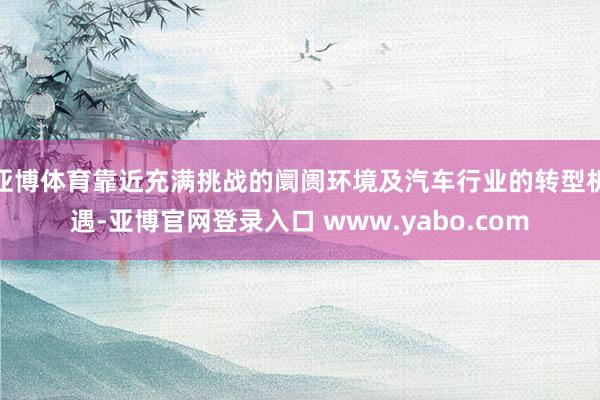 亚博体育靠近充满挑战的阛阓环境及汽车行业的转型机遇-亚博官网登录入口 www.yabo.com