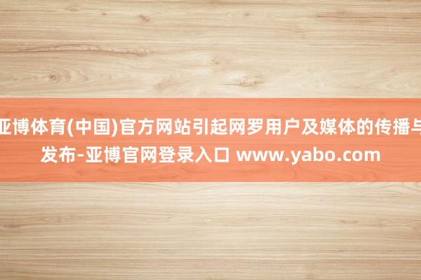 亚博体育(中国)官方网站引起网罗用户及媒体的传播与发布-亚博官网登录入口 www.yabo.com