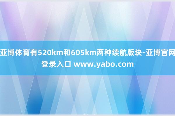 亚博体育有520km和605km两种续航版块-亚博官网登录入口 www.yabo.com