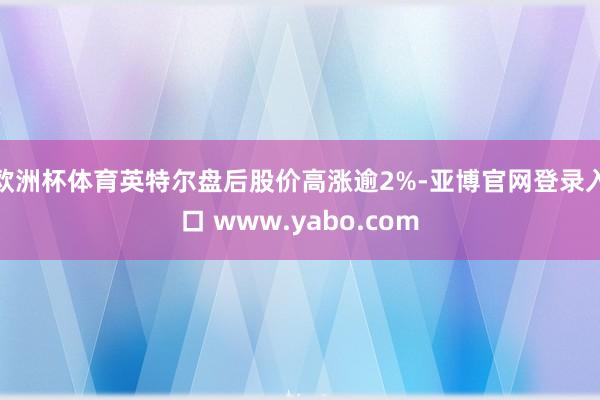 欧洲杯体育英特尔盘后股价高涨逾2%-亚博官网登录入口 www.yabo.com