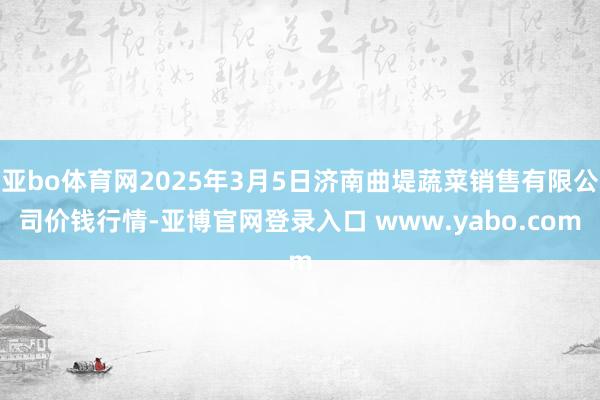 亚bo体育网2025年3月5日济南曲堤蔬菜销售有限公司价钱行情-亚博官网登录入口 www.yabo.com