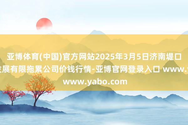 亚博体育(中国)官方网站2025年3月5日济南堤口果品批发发展有限拖累公司价钱行情-亚博官网登录入口 www.yabo.com