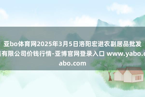 亚bo体育网2025年3月5日洛阳宏进农副居品批发市集有限公司价钱行情-亚博官网登录入口 www.yabo.com