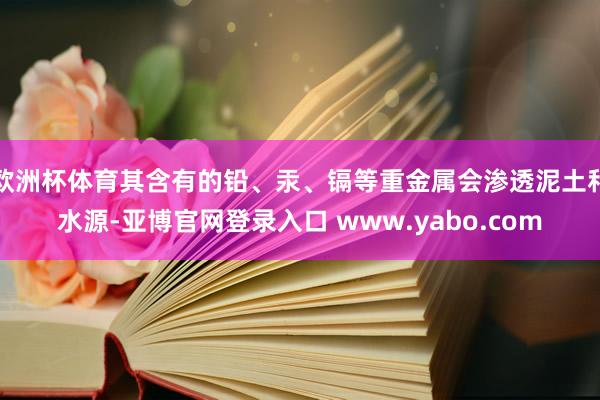 欧洲杯体育其含有的铅、汞、镉等重金属会渗透泥土和水源-亚博官网登录入口 www.yabo.com