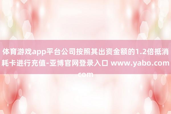 体育游戏app平台公司按照其出资金额的1.2倍抵消耗卡进行充值-亚博官网登录入口 www.yabo.com