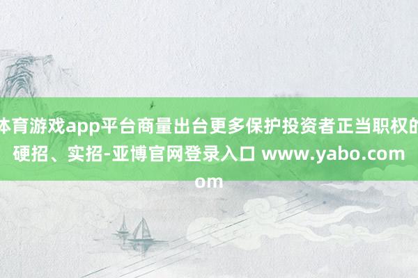 体育游戏app平台商量出台更多保护投资者正当职权的硬招、实招-亚博官网登录入口 www.yabo.com