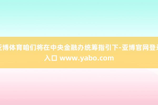 亚博体育咱们将在中央金融办统筹指引下-亚博官网登录入口 www.yabo.com
