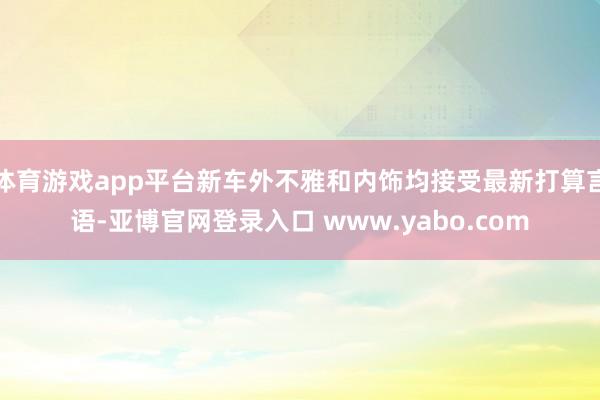 体育游戏app平台新车外不雅和内饰均接受最新打算言语-亚博官网登录入口 www.yabo.com