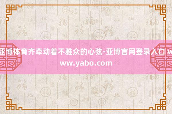 亚博体育齐牵动着不雅众的心弦-亚博官网登录入口 www.yabo.com