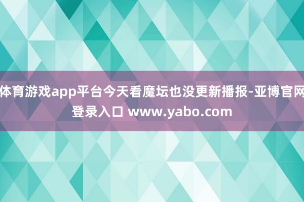 体育游戏app平台今天看魔坛也没更新播报-亚博官网登录入口 www.yabo.com