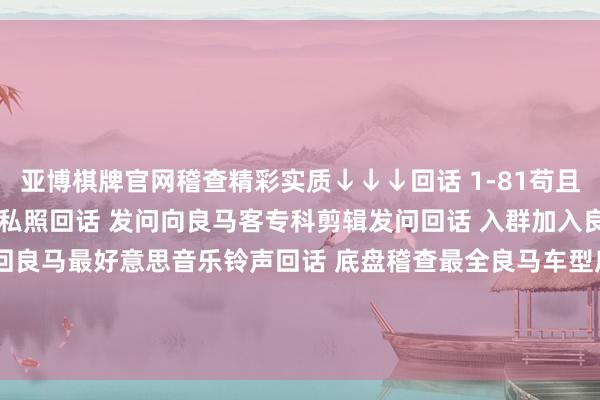 亚博棋牌官网稽查精彩实质↓↓↓回话 1-81苟且数字稽查2022良马主播私照回话 发问向良马客专科剪辑发问回话 入群加入良马客车友群回话 铃声得回良马最好意思音乐铃声回话 底盘稽查最全良马车型底盘编号回话 按键稽查良马按键使用大全发布于：上海市-亚博官网登录入口 www.yabo.com