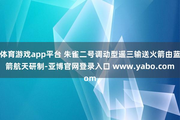 体育游戏app平台 朱雀二号调动型遥三输送火箭由蓝箭航天研制-亚博官网登录入口 www.yabo.com