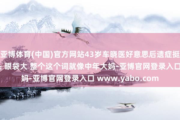 亚博体育(中国)官方网站43岁车晓医好意思后遗症挺彰着, 脸像发面馒头 眼袋大 整个这个词就像中年大妈-亚博官网登录入口 www.yabo.com