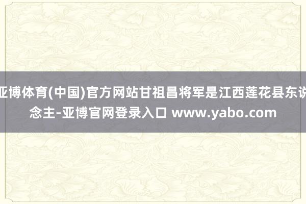 亚博体育(中国)官方网站甘祖昌将军是江西莲花县东说念主-亚博官网登录入口 www.yabo.com