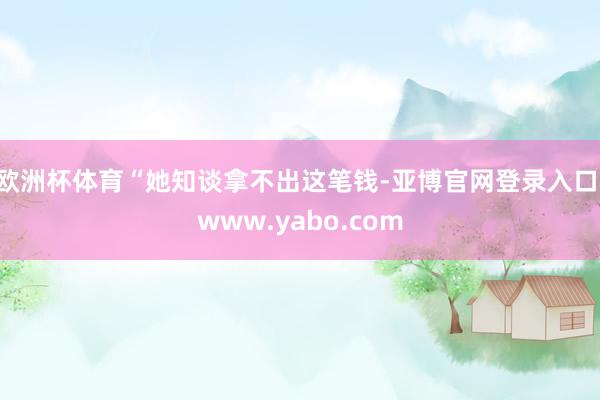 欧洲杯体育“她知谈拿不出这笔钱-亚博官网登录入口 www.yabo.com