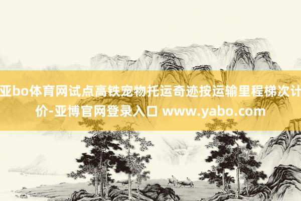 亚bo体育网　　试点高铁宠物托运奇迹按运输里程梯次计价-亚博官网登录入口 www.yabo.com