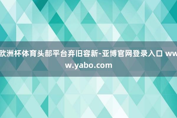 欧洲杯体育　　头部平台弃旧容新-亚博官网登录入口 www.yabo.com