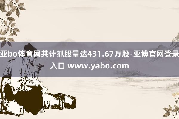 亚bo体育网共计抓股量达431.67万股-亚博官网登录入口 www.yabo.com