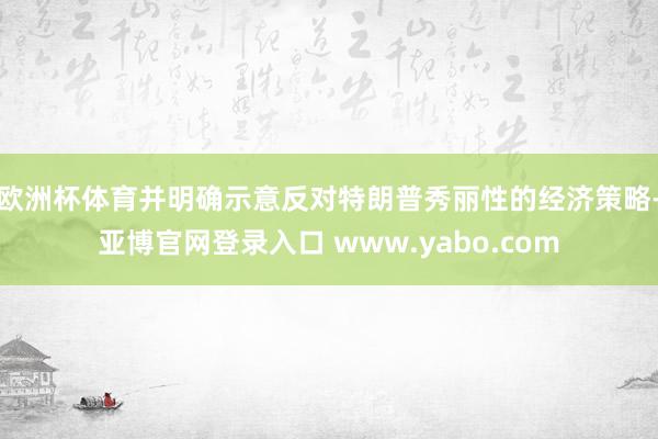 欧洲杯体育并明确示意反对特朗普秀丽性的经济策略-亚博官网登录入口 www.yabo.com