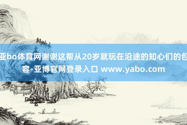 亚bo体育网谢谢这帮从20岁就玩在沿途的知心们的包容-亚博官网登录入口 www.yabo.com