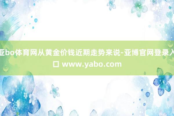 亚bo体育网从黄金价钱近期走势来说-亚博官网登录入口 www.yabo.com