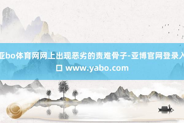 亚bo体育网网上出现恶劣的责难骨子-亚博官网登录入口 www.yabo.com