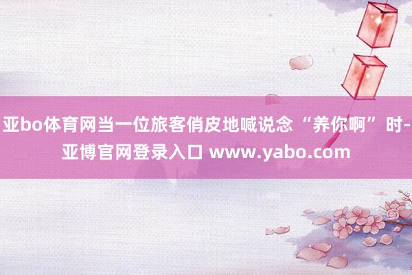 亚bo体育网当一位旅客俏皮地喊说念 “养你啊” 时-亚博官网登录入口 www.yabo.com