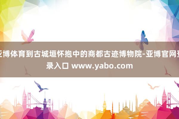 亚博体育到古城垣怀抱中的商都古迹博物院-亚博官网登录入口 www.yabo.com