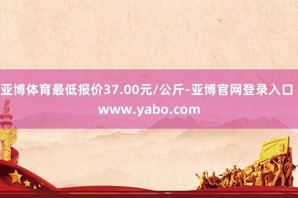 亚博体育最低报价37.00元/公斤-亚博官网登录入口 www.yabo.com