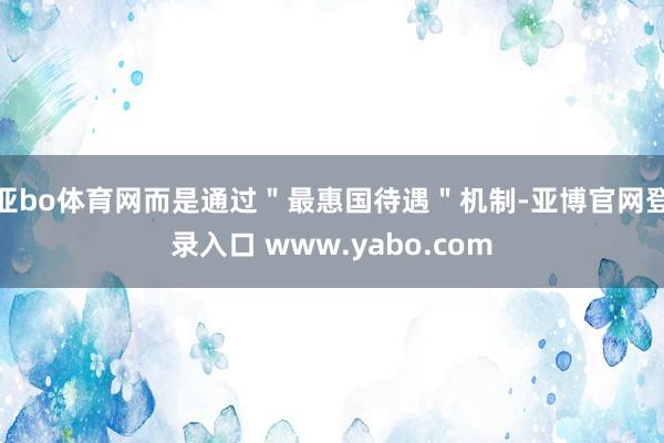 亚bo体育网而是通过＂最惠国待遇＂机制-亚博官网登录入口 www.yabo.com