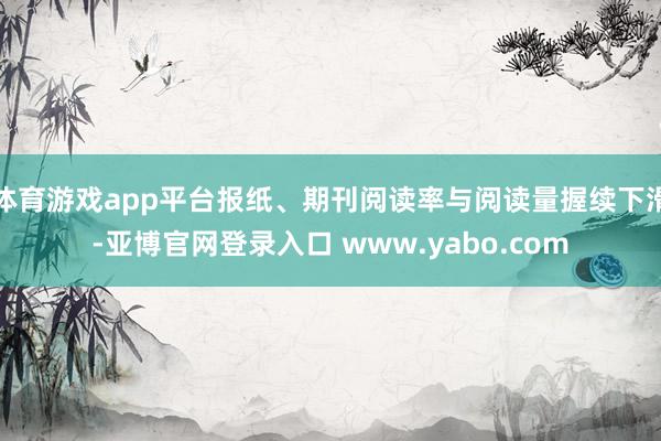 体育游戏app平台报纸、期刊阅读率与阅读量握续下滑-亚博官网登录入口 www.yabo.com