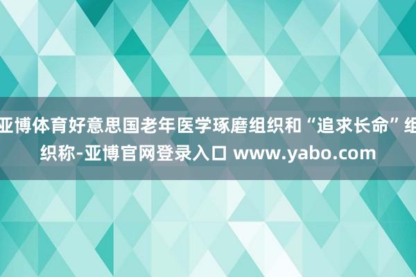 亚博体育好意思国老年医学琢磨组织和“追求长命”组织称-亚博官网登录入口 www.yabo.com