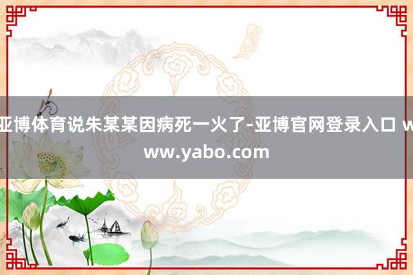 亚博体育说朱某某因病死一火了-亚博官网登录入口 www.yabo.com