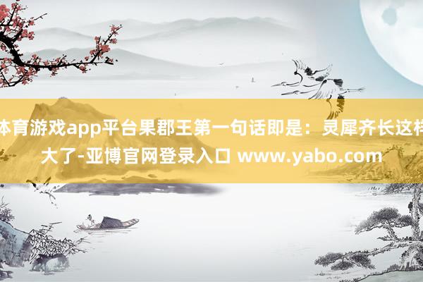 体育游戏app平台果郡王第一句话即是：灵犀齐长这样大了-亚博官网登录入口 www.yabo.com