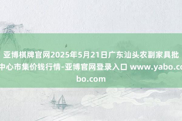 亚博棋牌官网2025年5月21日广东汕头农副家具批发中心市集价钱行情-亚博官网登录入口 www.yabo.com