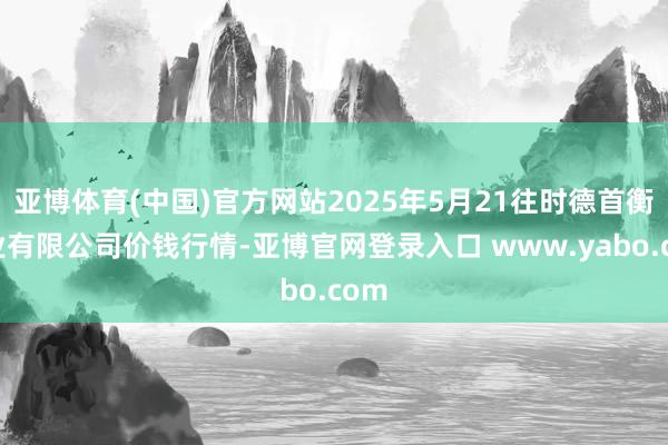 亚博体育(中国)官方网站2025年5月21往时德首衡实业有限公司价钱行情-亚博官网登录入口 www.yabo.com