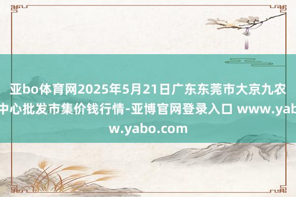亚bo体育网2025年5月21日广东东莞市大京九农副产物中心批发市集价钱行情-亚博官网登录入口 www.yabo.com
