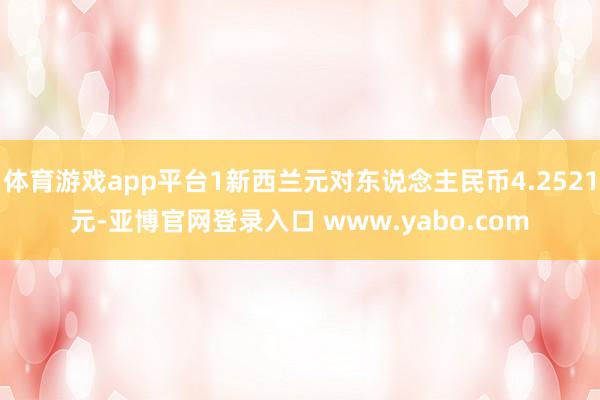 体育游戏app平台1新西兰元对东说念主民币4.2521元-亚博官网登录入口 www.yabo.com