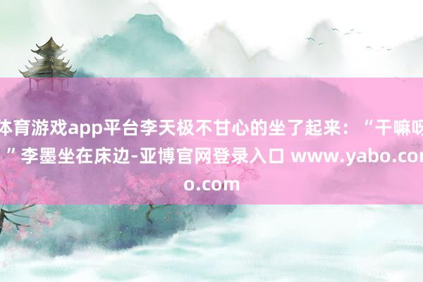 体育游戏app平台李天极不甘心的坐了起来：“干嘛呀？”李墨坐在床边-亚博官网登录入口 www.yabo.com