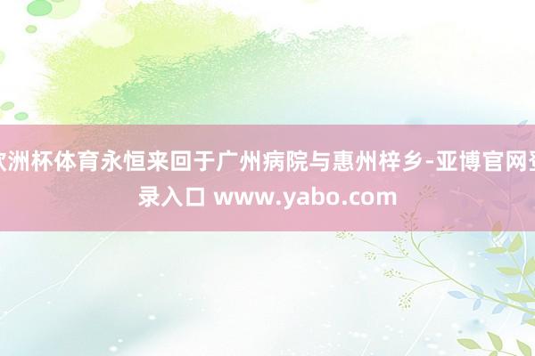 欧洲杯体育永恒来回于广州病院与惠州梓乡-亚博官网登录入口 www.yabo.com