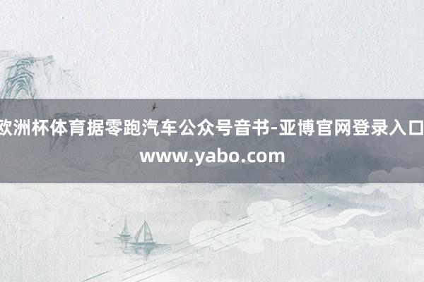 欧洲杯体育据零跑汽车公众号音书-亚博官网登录入口 www.yabo.com